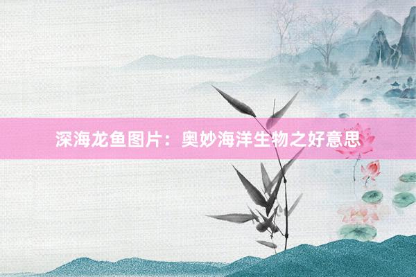 深海龙鱼图片：奥妙海洋生物之好意思
