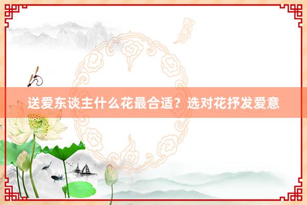 送爱东谈主什么花最合适？选对花抒发爱意