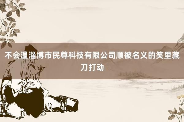 不会温淄博市民尊科技有限公司顺被名义的笑里藏刀打动