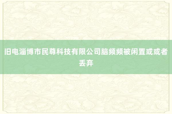 旧电淄博市民尊科技有限公司脑频频被闲置或或者丢弃