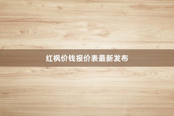 红枫价钱报价表最新发布