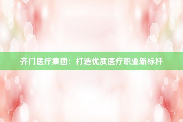齐门医疗集团：打造优质医疗职业新标杆